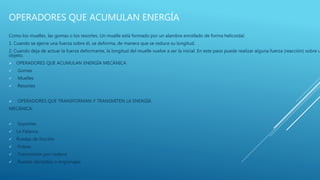 OPERADORES QUE ACUMULAN ENERGÍA
Como los muelles, las gomas o los resortes. Un muelle está formado por un alambre enrollado de forma helicoidal.
1. Cuando se ejerce una fuerza sobre él, se deforma, de manera que se reduce su longitud.
2. Cuando deja de actuar la fuerza deformante, la longitud del muelle vuelve a ser la inicial. En este paso puede realizar alguna fuerza (reacción) sobre u
objeto.
 OPERADORES QUE ACUMULAN ENERGÍA MECÁNICA
 Gomas
 Muelles
 Resortes
 OPERADORES QUE TRANSFORMAN Y TRANSMITEN LA ENERGÍA
MECÁNICA:
 Soportes
 La Palanca
 Ruedas de fricción
 Poleas
 Transmisión por cadena
 Ruedas dentadas o engranajes
 