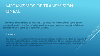 MECANISMOS DE TRANSMISIÓN
LINEAL
Tanto como el movimiento de entrada y la de salida son lineales, tienen como objeto
cambiar el sentido de la fuerza (palanca polipasto) para cambiar el sentido de la fuerza
(polea) y varias el punto de la aplicación (palanca).
 Palanca:
Una palanca es la máquina simple de transmisión lineal que puede girar alrededor de un punto de
apoyo. En esta barra hasta un punto de aplicación de la fuerza (F), y un punto de aplicación de la
resistencia, (R). Para resolver una palanca en equilibrio empleamos la expresión llamada ley de la
palanca: F.d=R.r tenemos 3 tipos de palancas:
 