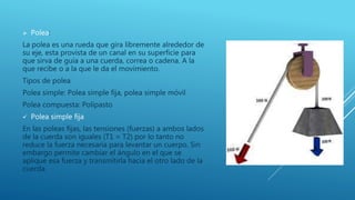  Polea:
La polea es una rueda que gira libremente alrededor de
su eje, esta provista de un canal en su superficie para
que sirva de guía a una cuerda, correa o cadena. A la
que recibe o a la que le da el movimiento.
Tipos de polea
Polea simple: Polea simple fija, polea simple móvil
Polea compuesta: Polipasto
 Polea simple fija
En las poleas fijas, las tensiones (fuerzas) a ambos lados
de la cuerda son iguales (T1 = T2) por lo tanto no
reduce la fuerza necesaria para levantar un cuerpo. Sin
embargo permite cambiar el ángulo en el que se
aplique esa fuerza y transmitirla hacia el otro lado de la
cuerda.
 
