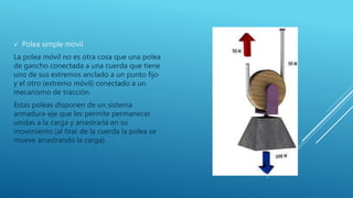 Polea simple móvil
La polea móvil no es otra cosa que una polea
de gancho conectada a una cuerda que tiene
uno de sus extremos anclado a un punto fijo
y el otro (extremo móvil) conectado a un
mecanismo de tracción.
Estas poleas disponen de un sistema
armadura-eje que les permite permanecer
unidas a la carga y arrastrarla en su
movimiento (al tirar de la cuerda la polea se
mueve arrastrando la carga).
 