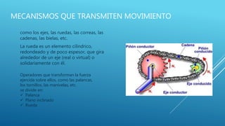 MECANISMOS QUE TRANSMITEN MOVIMIENTO
como los ejes, las ruedas, las correas, las
cadenas, las bielas, etc.
La rueda es un elemento cilíndrico,
redondeado y de poco espesor, que gira
alrededor de un eje (real o virtual) o
solidariamente con él.
Operadores que transforman la fuerza
ejercida sobre ellos, como las palancas,
los tornillos, las manivelas, etc.
se divide en:
 Palanca
 Plano inclinado
 Rueda
 