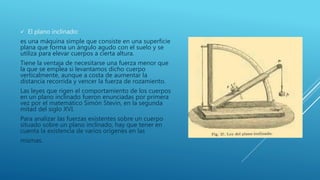  El plano inclinado:
es una máquina simple que consiste en una superficie
plana que forma un ángulo agudo con el suelo y se
utiliza para elevar cuerpos a cierta altura.
Tiene la ventaja de necesitarse una fuerza menor que
la que se emplea si levantamos dicho cuerpo
verticalmente, aunque a costa de aumentar la
distancia recorrida y vencer la fuerza de rozamiento.
Las leyes que rigen el comportamiento de los cuerpos
en un plano inclinado fueron enunciadas por primera
vez por el matemático Simón Stevin, en la segunda
mitad del siglo XVI.
Para analizar las fuerzas existentes sobre un cuerpo
situado sobre un plano inclinado, hay que tener en
cuenta la existencia de varios orígenes en las
mismas.
 