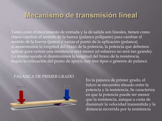 Tanto como el movimiento de entrada y la de salida son lineales, tienen como
objeto cambiar el sentido de la fuerza (palanca polipasto) para cambiar el
sentido de la fuerza (polea) y varias el punto de la aplicación (palanca).
si aumentamos la longitud del brazo de la potencia, la potencia que debemos
aplicar para vencer una resistencia será menor (el esfuerzo no será tan grande).
Lo mismo sucede si disminuimos la longitud del brazo de la resistencia.
Según la colocación del punto de apoyo, hay tres tipos o géneros de palanca
PALANCA DE PRIMER GRADO
En la palanca de primer grado, el
fulcro se encuentra situado entre la
potencia y la resistencia. Se caracteriza
en que la potencia puede ser menor
que la resistencia, aunque a costa de
disminuir la velocidad transmitida y la
distancia recorrida por la resistencia
 