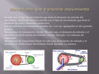 En este caso, el tipo de movimiento que tiene el elemento de entrada del
mecanismo (elemento motriz) coincide con el tipo de movimiento que tiene el
elemento de salida (elemento conducido).
Los mecanismos de transmisión pueden ser, a su vez, agrupados en dos grandes
grupos:
Mecanismos de transmisión circular: En este caso, el elemento de entrada y el
elemento de salida tienen movimiento circular. Ejemplo: Los sistemas de
engranajes.
Mecanismos de transmisión lineal: En este caso, el elemento de entrada y el
elemento de salida tienen movimiento lineal. Ejemplo: La palanca
 