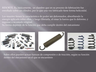 RESORTE. Es, básicamente, un alambre que en su proceso de fabricación fue
enrollado sobre un cilindro, por lo que una vez fabricado tiene forma helicoidal.
Los resortes tienen la característica de poder ser deformados, absorbiendo la
energía aplicada sobre ellos, y luego liberarla, al cesar la fuerza que lo deformo, y
regresar a su estado original.
Su forma depende de la función que deba cumplir dentro del mécanismo
Sobre ellos pueden actuar fuerzas de compresión o de tracción, según su función
dentro del mecanismo en el que se encuentren
 