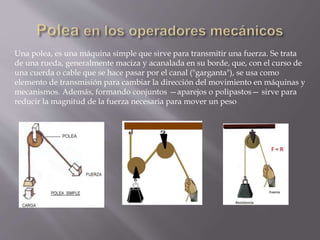 Una polea, es una máquina simple que sirve para transmitir una fuerza. Se trata
de una rueda, generalmente maciza y acanalada en su borde, que, con el curso de
una cuerda o cable que se hace pasar por el canal ("garganta"), se usa como
elemento de transmisión para cambiar la dirección del movimiento en máquinas y
mecanismos. Además, formando conjuntos —aparejos o polipastos— sirve para
reducir la magnitud de la fuerza necesaria para mover un peso
 
