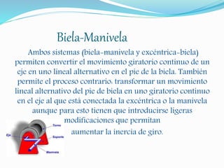 Biela-Manivela
Ambos sistemas (biela-manivela y excéntrica-biela)
permiten convertir el movimiento giratorio continuo de un
eje en uno lineal alternativo en el pie de la biela. También
permite el proceso contrario: transformar un movimiento
lineal alternativo del pie de biela en uno giratorio continuo
en el eje al que está conectada la excéntrica o la manivela
aunque para esto tienen que introducirse ligeras
modificaciones que permitan
aumentar la inercia de giro.
 
