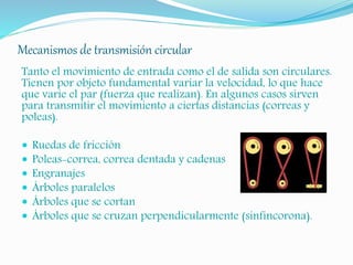 Mecanismos de transmisión circular
Tanto el movimiento de entrada como el de salida son circulares.
Tienen por objeto fundamental variar la velocidad, lo que hace
que varíe el par (fuerza que realizan). En algunos casos sirven
para transmitir el movimiento a ciertas distancias (correas y
poleas).
 Ruedas de fricción
 Poleas-correa, correa dentada y cadenas
 Engranajes
 Árboles paralelos
 Árboles que se cortan
 Árboles que se cruzan perpendicularmente (sinfincorona).
 