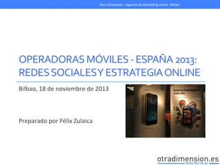 Otra	
  Dimensión,	
  	
  Agencia	
  de	
  MarkeEng	
  online	
  -­‐Bilbao	
  

	
  
OPERADORAS	
  MÓVILES	
  -­‐	
  ESPAÑA	
  2013:	
  
REDES	
  SOCIALES	
  Y	
  ESTRATEGIA	
  ONLINE	
  
Bilbao,	
  18	
  de	
  noviembre	
  de	
  2013	
  
	
  
	
  
	
  
Preparado	
  por	
  Félix	
  Zulaica	
  

 