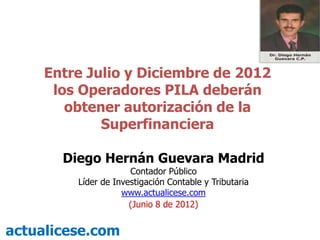 Entre Julio y Diciembre de 2012
      los Operadores PILA deberán
        obtener autorización de la
             Superfinanciera

       Diego Hernán Guevara Madrid
                      Contador Público
         Líder de Investigación Contable y Tributaria
                    www.actualicese.com
                      (Junio 8 de 2012)


actualicese.com
 