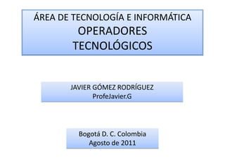 ÁREA DE TECNOLOGÍA E INFORMÁTICA
        OPERADORES
       TECNOLÓGICOS


       JAVIER GÓMEZ RODRÍGUEZ
              ProfeJavier.G




         Bogotá D. C. Colombia
            Agosto de 2011
 