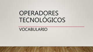 OPERADORES
TECNOLÓGICOS
VOCABULARIO
 