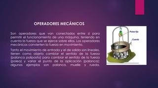 OPERADORES MECÁNICOS
Son operadores que van conectados entre si para
permitir el funcionamiento de una máquina, teniendo en
cuenta la fuerza que se ejerce sobre ellos. Los operadores
mecánicos convierten la fuerza en movimiento.
Tanto el movimiento de entrada y el de salida son lineales,
tienen como objeto cambiar el sentido de la fuerza
(palanca polipasto) para cambiar el sentido de la fuerza
(polea) y variar el punto de la aplicación (palanca);
algunos ejemplos son palanca, muelle y rueda.
 