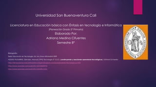 Universidad San Buenaventura Cali
Licenciatura en Educación básica con Énfasis en tecnología e Informática
(Planeación Grado 5° Primaria)
Elaborado Por:
Adriana Medina Cifuentes
Semestre 8°
Bibliografía:
Serie: Educación en Tecnología. Ed. Mc.Graw Hill.Madrid 2009
AGUDO FILGUERAS, Gervasio, Manual (1995) Tecnología 2°. E.S.O. (construyendo y asociando operadores tecnológicos). Editorial Octaedro
http://tiempoparaconectartealatecnologia.blogspot.com/p/operadores-tecnologicos.html
http://www.youtube.com/watch?v=Q1h35DDP7Is
http://www.youtube.com/watch?v=nbNZRx-hrMc
 