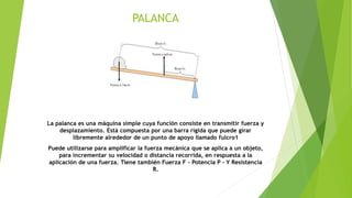 PALANCA
La palanca es una máquina simple cuya función consiste en transmitir fuerza y
desplazamiento. Está compuesta por una barra rígida que puede girar
libremente alrededor de un punto de apoyo llamado fulcro1
Puede utilizarse para amplificar la fuerza mecánica que se aplica a un objeto,
para incrementar su velocidad o distancia recorrida, en respuesta a la
aplicación de una fuerza. Tiene también Fuerza F - Potencia P - Y Resistencia
R.
 