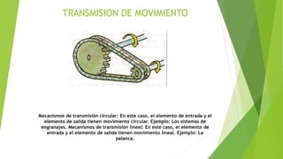TRANSMISION DE MOVIMIENTO
Mecanismos de transmisión circular: En este caso, el elemento de entrada y el
elemento de salida tienen movimiento circular. Ejemplo: Los sistemas de
engranajes. Mecanismos de transmisión lineal: En este caso, el elemento de
entrada y el elemento de salida tienen movimiento lineal. Ejemplo: La
palanca.
 