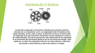 ENGRANAJES O RUEDAS
Se denomina engranaje al mecanismo utilizado para transmitir potencia
mecánica de un componente a otro. Los engranajes están formados por dos
ruedas dentadas, de las cuales la mayor se denomina corona y la menor piñón.
Un engranaje sirve para transmitir movimiento circular mediante el contacto
de ruedas dentadas. Una de las aplicaciones más importantes de los engranajes
es la transmisión del movimiento desde el eje de una fuente de energía, como
puede ser un motor de combustión interna o un motor eléctrico, hasta otro
eje situado a cierta distancia y que ha de realizar un trabajo.
 