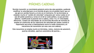 PIÑONES CADENAS
Permite transmitir un movimiento giratorio entre dos ejes paralelos, pudiendo
modificar la velocidad pero no el sentido de giro (no es posible hacer que un
eje gire en sentido horario y el otro en el contrario). En las bicicletas se
emplean mucho el "cambio de velocidad" compuesto por varias ruedas en el
eje del pedal (catalina) y varias en el de la rueda (piñón), lo que permite
obtener, modificando la posición de la cadena, entre 15 y 21 velocidades
diferentes. Cambio de velocidades de una bicicleta Bicicleta de montaña Se
emplea en sustitución de los reductores de velocidad por poleas cuando lo
importante sea evitar el deslizamiento entre la rueda conductora y el
mecanismo de transmisión (en este caso una cadena).
Este mecanismo se emplea mucho en bicicletas, motos, motores de automóvil,
puertas elevables, apertura automática de puertas...
 