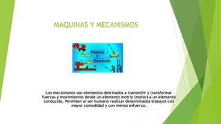 MAQUINAS Y MECANISMOS
Los mecanismos son elementos destinados a transmitir y transformar
fuerzas y movimientos desde un elemento motriz (motor) a un elemento
conducido. Permiten al ser humano realizar determinados trabajos con
mayor comodidad y con menos esfuerzo.
 
