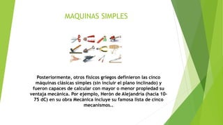 MAQUINAS SIMPLES
Posteriormente, otros físicos griegos definieron las cinco
máquinas clásicas simples (sin incluir el plano inclinado) y
fueron capaces de calcular con mayor o menor propiedad su
ventaja mecánica. Por ejemplo, Herón de Alejandría (hacia 10-
75 dC) en su obra Mecánica incluye su famosa lista de cinco
mecanismos..
 