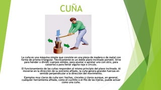 CUÑA
La cuña es una máquina simple que consiste en una pieza de madera o de metal con
forma de prisma triangular. Técnicamente es un doble plano inclinado portátil. Sirve
para hender o dividir cuerpos sólidos, para ajustar o apretar uno con otro, para
calzarlos o para llenar alguna raja o círculo.
El funcionamiento de las cuñas responden al mismo principio del plano inclinado. Al
moverse en la dirección de su extremo afilado, la cuña genera grandes fuerzas en
sentido perpendicular a la dirección del movimiento.
Ejemplos muy claros de cuña son: hachas, cinceles y clavos aunque, en general,
cualquier herramienta afilada, como el cuchillo o el filo de las tijeras, puede actuar
como una cuña.
 