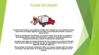 PLANO INCLINADO
El plano inclinado es una máquina simple que consiste en una superficie plana
que forma un ángulo agudo con el suelo y se utiliza para elevar cuerpos a
cierta altura.
Tiene la ventaja de necesitarse una fuerza menor que la que se emplea si
levantamos dicho cuerpo verticalmente, aunque a costa de aumentar la
distancia recorrida y vencer la fuerza de rozamiento.
Las leyes que rigen el comportamiento de los cuerpos en un plano inclinado
fueron enunciadas por primera vez por el matemático Simon Stevin, en la
segunda mitad del siglo XVI.
Para analizar las fuerzas existentes sobre un cuerpo situado sobre un plano
inclinado, hay que tener en cuenta la existencia de varios orígenes en las
mismas.
 