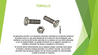 TORNILLO
Se denomina tornillo a un elemento mecánico utilizado en la fijación temporal
de piezas entre sí, que está dotado de una caña con rosca triangular, que,
mediante una fuerza de torsión ejercida en su cabeza con una llave adecuada
o con un destornillador, se puede introducir en un agujero roscado a su
medida o atravesar las piezas y acoplarse a una tuerca.
El tornillo deriva directamente de la máquina simple conocida como plano
inclinado y siempre trabaja asociado a un orificio roscado. Los tornillos
permiten que las piezas sujetas con los mismos puedan ser desmontadas
cuando la ocasión lo requiera.
 
