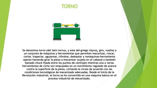 TORNO
Se denomina torno (del latín tornus, y este del griego τόρνος, giro, vuelta) a
un conjunto de máquinas y herramientas que permiten mecanizar, roscar,
cortar, trapeciar, agujerear, cilindrar, desbastar y ramáquinas-herramienta
operan haciendo girar la pieza a mecanizar (sujeta en el cabezal o también
llamado chuck fijada entre los puntos de centraje) mientras una o varias
herramientas de corte son empujadas en un movimiento regulado de avance
contra la superficie de la pieza, cortando la viruta de acuerdo con las
condiciones tecnológicas de mecanizado adecuadas. Desde el inicio de la
Revolución industrial, el torno se ha convertido en una máquina básica en el
proceso industrial de mecanizado.
 