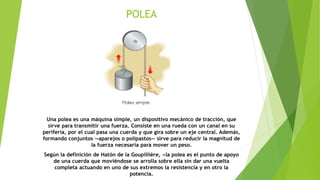 POLEA
Una polea es una máquina simple, un dispositivo mecánico de tracción, que
sirve para transmitir una fuerza. Consiste en una rueda con un canal en su
periferia, por el cual pasa una cuerda y que gira sobre un eje central. Además,
formando conjuntos —aparejos o polipastos— sirve para reducir la magnitud de
la fuerza necesaria para mover un peso.
Según la definición de Hatón de la Goupillière, «la polea es el punto de apoyo
de una cuerda que moviéndose se arrolla sobre ella sin dar una vuelta
completa actuando en uno de sus extremos la resistencia y en otro la
potencia.
 