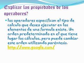 Explicar las propiedades de los operadores?los operadores especifican el tipo de calculo que desea ejecutar en los elementos de una formula existe. Un orden predeterminado en el que tiene lugar los cálculos, pero puede cambiar este orden utilizando paréntesis. http://www.google.com/