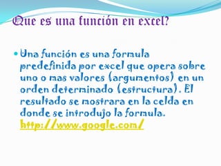 Que es una función en excel?Una función es una formula predefinida por excel que opera sobre uno o mas valores (argumentos) en un orden determinado (estructura). El resultado se mostrara en la celda en donde se introdujo la formula. http://www.google.com/