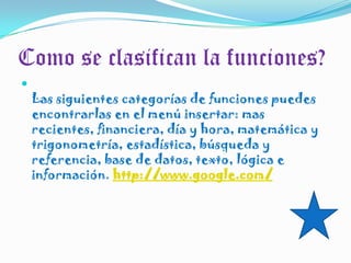 Como se clasifican la funciones?Las siguientes categorías de funciones puedes encontrarlas en el menú insertar: mas recientes, financiera, día y hora, matemática y trigonometría, estadística, búsqueda y referencia, base de datos, texto, lógica e información. http://www.google.com/