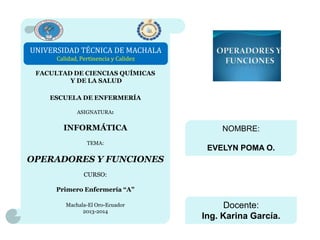UNIVERSIDAD TÉCNICA DE MACHALA
Calidad, Pertinencia y Calidez
FACULTAD DE CIENCIAS QUÍMICAS
Y DE LA SALUD
ESCUELA DE ENFERMERÍA
ASIGNATURA:

INFORMÁTICA
TEMA:

NOMBRE:
EVELYN POMA O.

OPERADORES Y FUNCIONES
CURSO:
Primero Enfermería “A”
Machala-El Oro-Ecuador
2013-2014

Docente:
Ing. Karina García.

 