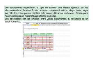 Los operadores especifican el tipo de cálculo que desea ejecutar en los
elementos de un formula. Existe un orden predeterminado en el que tienen lugar
los cálculos, pero puede cambiar este orden utilizando paréntesis. Sirven para
hacer operaciones matemáticas básicas en Excel.
Los operadores son los enlaces entre varios argumentos. El resultado es un
valor numérico.

 