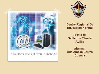 Centro Regional De
                           Educación Normal

                               Profesor:
                           Guillermo Témelo
                                 Avilés

                               Alumna:
                           Ana Amelia Castro
LAS TICS EN LA EDUCACIÓN        Cuenca
 