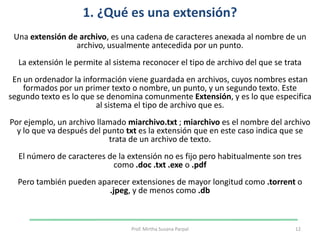1. ¿Qué es una extensión? Una extensión de archivo, es una cadena de caracteres anexada al nombre de un archivo, usualmente antecedida por un punto.La extensión le permite al sistema reconocer el tipo de archivo del que se trataEn un ordenador la información viene guardada en archivos, cuyos nombres estan formados por un primer texto o nombre, un punto, y un segundo texto. Este segundo texto es lo que se denomina comunmenteExtensión, y es lo que especifica al sistema el tipo de archivo que es.Por ejemplo, un archivo llamado miarchivo.txt ; miarchivo es el nombre del archivo y lo que va después del punto txt es la extensión que en este caso indica que se trata de un archivo de texto.El número de caracteres de la extensión no es fijo pero habitualmente son tres como .doc.txt.exe o .pdfPero también pueden aparecer extensiones de mayor longitud como .torrent o .jpeg, y de menos como .db12Prof. Mirtha Susana Parpal