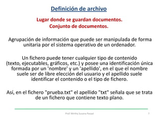 Definición de archivo Lugar donde se guardan documentos. Conjunto de documentos.   Agrupación de información que puede ser manipulada de forma unitaria por el sistema operativo de un ordenador. Un fichero puede tener cualquier tipo de contenido (texto, ejecutables, gráficos, etc.) y posee una identificación única formada por un 'nombre' y un 'apellido', en el que el nombre suele ser de libre elección del usuario y el apellido suele identificar el contenido o el tipo de fichero. Así, en el fichero "prueba.txt" el apellido "txt" señala que se trata de un fichero que contiene texto plano.7Prof. Mirtha Susana Parpal