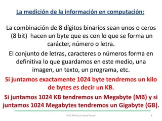 La medición de la información en computación: La combinación de 8 dígitos binarios sean unos o ceros(8 bit)  hacen un byte que es con lo que se forma un carácter, número o letra. El conjunto de letras, caracteres o números forma en definitiva lo que guardamos en este medio, una imagen, un texto, un programa, etc. Si juntamos exactamente 1024 byte tendremos un kilo de bytes es decir un KB. Si juntamos 1024 KB tendremos un Megabyte (MB) y si juntamos 1024 Megabytes tendremos un Gigabyte (GB).8Prof. Mirtha Susana Parpal