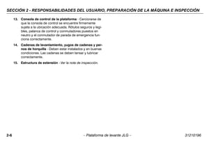 SECCIÓN 2 - RESPONSABILIDADES DEL USUARIO, PREPARACIÓN DE LA MÁQUINA E INSPECCIÓN
2-6 – Plataforma de levante JLG – 31210196
13. Consola de control de la plataforma - Cerciorarse de
que la consola de control se encuentre firmemente
sujeta a la ubicación adecuada. Rótulos seguros y legi-
bles, palanca de control y conmutadores puestos en
neutro y el conmutador de parada de emergencia fun-
ciona correctamente.
14. Cadenas de levantamiento, yugos de cadenas y per-
nos de horquilla - Deben estar instalados y en buenas
condiciones. Las cadenas se deben tensar y lubricar
correctamente.
15. Estructura de extensión - Ver la nota de inspección.
 