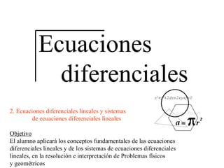 Ecuaciones diferenciales 2. Ecuaciones diferenciales lineales y sistemas de ecuaciones diferenciales lineales Objetivo El alumno aplicará los conceptos fundamentales de las ecuaciones diferenciales lineales y de los sistemas de ecuaciones diferenciales lineales, en la resolución e interpretación de Problemas físicos y geométricos 