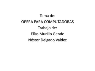 Tema de: OPERA PARA COMPUTADORAS Trabajo de: Elías Murillo Gende Néstor Delgado Valdez 
