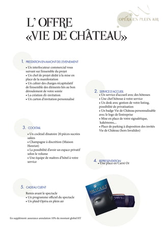 L’ OFFRE
               «VIE DE CHÂTEAU»
         1.   PRESTATION EN AMONT DE L’EVENEMENT
              • Un interlocuteur commercial vous
              suivant sur l’ensemble du projet
              • Un chef de projet dédié à la mise en
              place de la manifestation
              • Un cahier des charges récapitulatif
              de l’ensemble des éléments liés au bon
              déroulement de votre soirée                      2.   SERVICE D’ACCUEIL
              • La création d’e-invitation                          • Un service d’accueil avec des hôtesses
              • Un carton d’invitation personnalisé                 • Une chef hôtesse à votre service
                                                                    • Un desk avec gestion de votre listing,
                                                                    possibilité de privatisation
                                                                    • Un badge Vie de Château personnalisable
                                                                    avec le logo de l’entreprise
                                                                    • Mise en place de votre signalétique,
                                                                     kakémono,...
          3.    COCKTAIL                                            • Place de parking à disposition des invités
                                                                    Vie de Château (hors Invalides)
               • Un cocktail dînatoire 20 pièces sucrées
               salées
               • Champagne à discrétion (Maison
               Henriot)
               • La possibilité d’avoir un espace privatif
               selon le volume
               • Une équipe de maîtres d’hôtel à votre
               service                                         4. •REPRESENTATION Or
                                                                    Une place en Carré




         5.    CADEAU CLIENT
              Remis avant le spectacle
              • Un programme officiel du spectacle
              • Un plaid Opéra en plein air




En supplément: assurance annulation 10% du montant global HT
 