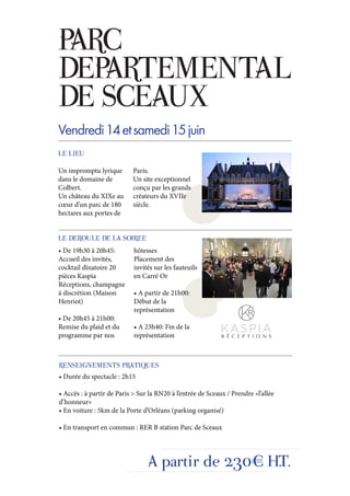 PARC
DEPARTEMENTAL
DE SCEAUX
Vendredi 14 et samedi 15 juin
LE LIEU

Un impromptu lyrique       Paris.
dans le domaine de         Un site exceptionnel
Colbert.                   conçu par les grands
Un château du XIXe au      créateurs du XVIIe
cœur d’un parc de 180      siècle.
hectares aux portes de


LE DEROULE DE LA SOIREE
• De 19h30 à 20h45:         hôtesses
Accueil des invités,        Placement des
cocktail dînatoire 20       invités sur les fauteuils
pièces Kaspia               en Carré Or
Réceptions, champagne
à discrétion (Maison        • A partir de 21h00:
Henriot)                    Début de la
                            représentation
• De 20h45 à 21h00:
Remise du plaid et du       • A 23h40: Fin de la
programme par nos           représentation



RENSEIGNEMENTS PRATIQUES
• Durée du spectacle : 2h15

• Accès : à partir de Paris > Sur la RN20 à l’entrée de Sceaux / Prendre «l’allée
d’honneur»
• En voiture : 5km de la Porte d’Orléans (parking organisé)

• En transport en commun : RER B station Parc de Sceaux




                                 A partir de 230€ H.T.
 