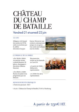 CHÂTEAU
DU CHAMP
DE BATAILLE
Vendredi 21 et samedi 22 juin
LE LIEU
L’élégance et la beauté   Garcia. Découvrez une
des jardins du XVIIe      création contemporaine
siècle reconstitués par   unique en son genre.
le célèbre                Une soirée merveilleuse
décorateur Jacques        sous les étoiles.



LE DEROULE DE LA SOIREE
• De 19h30 à 20h45:       Placement des
Accueil des invités,      invités sur les fauteuils
cocktail dînatoire 20     en Carré Or
pièces, champagne à
discrétion (Maison        • A partir de 21h00:
Henriot)                  Début de la
                          représentation
• De 20h45 à 21h00:
Remise du plaid et du     • A 23h40: Fin de la
programme par nos         représentation
hôtesses


RENSEIGNEMENTS PRATIQUES
• Durée du spectacle : 2h15

• Accès : Château du Champ de Bataille 27110 Le Neubourg




                               A partir de 230€ H.T.
 