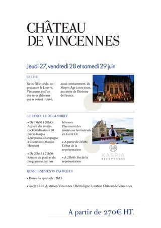CHÂTEAU
DE VINCENNES
Jeudi 27, vendredi 28 et samedi 29 juin
LE LIEU
Né au XIIe siècle, un    aussi constamment, du
peu avant le Louvre,     Moyen Âge à nos jours,
Vincennes est l’un       au centre de l’histoire
des rares châteaux       de France.
qui se soient trouvé,




LE DEROULE DE LA SOIREE
• De 19h30 à 20h45:           hôtesses
Accueil des invités,          Placement des
cocktail dînatoire 20         invités sur les fauteuils
pièces Kaspia                 en Carré Or
Réceptions, champagne
à discrétion (Maison          • A partir de 21h00:
Henriot)                      Début de la
                              représentation
• De 20h45 à 21h00:
Remise du plaid et du         • A 23h40: Fin de la
programme par nos             représentation


RENSEIGNEMENTS PRATIQUES
• Durée du spectacle : 2h15

• Accès : RER A, station Vincennes / Métro ligne 1, station Château de Vincennes




                                   A partir de 270€ H.T.
 