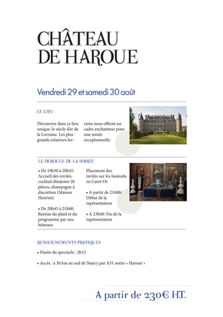 CHÂTEAU
DE HAROUE
Vendredi 29 et samedi 30 août
LE LIEU

Découvrez dans ce lieu      rains nous offrent un
unique, le siècle d’or de   cadre enchanteur pour
la Lorraine. Les plus       une soirée
grands créateurs lor-       exceptionnelle.



LE DEROULE DE LA SOIREE
• De 19h30 à 20h45:           Placement des
Accueil des invités,          invités sur les fauteuils
cocktail dînatoire 20         en Carré Or
pièces, champagne à
discrétion (Maison            • A partir de 21h00:
Henriot)                      Début de la
                              représentation
• De 20h45 à 21h00:
Remise du plaid et du         • A 23h40: Fin de la
programme par nos             représentation
hôtesses


RENSEIGNEMENTS PRATIQUES
• Durée du spectacle : 2h15

• Accès : à 30 km au sud de Nancy par A31 sortie « Haroué »




                                   A partir de 230€ H.T.
 