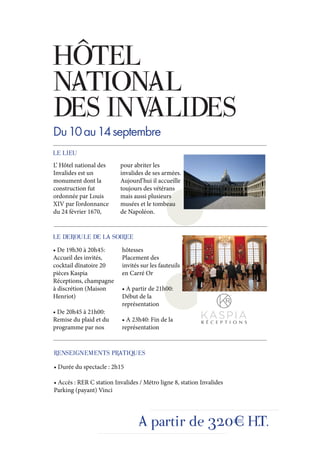 HÔTEL
NATIONAL
DES INVALIDES
Du 10 au 14 septembre
LE LIEU
L’ Hôtel national des     pour abriter les
Invalides est un          invalides de ses armées.
monument dont la          Aujourd’hui il accueille
construction fut          toujours des vétérans
ordonnée par Louis        mais aussi plusieurs
XIV par l’ordonnance      musées et le tombeau
du 24 février 1670,       de Napoléon.


LE DEROULE DE LA SOIREE
• De 19h30 à 20h45:        hôtesses
Accueil des invités,       Placement des
cocktail dînatoire 20      invités sur les fauteuils
pièces Kaspia              en Carré Or
Réceptions, champagne
à discrétion (Maison       • A partir de 21h00:
Henriot)                   Début de la
                           représentation
• De 20h45 à 21h00:
Remise du plaid et du      • A 23h40: Fin de la
programme par nos          représentation


RENSEIGNEMENTS PRATIQUES
• Durée du spectacle : 2h15

• Accès : RER C station Invalides / Métro ligne 8, station Invalides
Parking (payant) Vinci




                                  A partir de 320€ H.T.
 