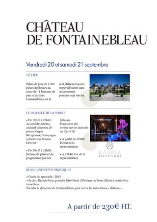 CHÂTEAU
DE FONTAINEBLEAU
Vendredi 20 et samedi 21 septembre
LE LIEU

Palais de plus de 1 500    seul château royal et
pièces déployées au        impérial habité sans
cœur de 11 hectares de     discontinuer
parc et jardins,           pendant sept siècles.
Fontainebleau est le



LE DEROULE DE LA SOIREE
• De 19h30 à 20h45:        hôtesses
Accueil des invités,       Placement des
cocktail dînatoire 20      invités sur les fauteuils
pièces Kaspia              en Carré Or
Réceptions, champagne
à discrétion Maison        • A partir de 21h00:
Henriot                    Début de la
                           représentation
• De 20h45 à 21h00:
Remise du plaid et du      • A 23h40: Fin de la
programme par nos          représentation


RENSEIGNEMENTS PRATIQUES
• Durée du spectacle : 2h15
• Accès : Depuis Paris, prendre l’A6 (Porte d’Orléans ou Porte d’Italie), sortie Fon-
tainebleau.
Prendre la direction de Fontainebleau puis suivre les indications « château ».




                                  A partir de 230€ H.T.
 
