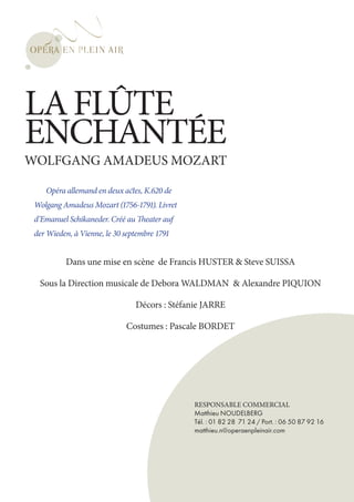LA FLÛTE
ENCHANTÉE
WOLFGANG AMADEUS MOZART

    Opéra allemand en deux actes, K.620 de
 Wolgang Amadeus Mozart (1756-1791). Livret
 d’Emanuel Schikaneder. Créé au Theater auf
 der Wieden, à Vienne, le 30 septembre 1791


          Dans une mise en scène de Francis HUSTER & Steve SUISSA

  Sous la Direction musicale de Debora WALDMAN & Alexandre PIQUION

                                Décors : Stéfanie JARRE

                             Costumes : Pascale BORDET




                                               RESPONSABLE COMMERCIAL
                                               Matthieu NOUDELBERG
                                               Tél. : 01 82 28 71 24 / Port. : 06 50 87 92 16
                                               matthieu.n@operaenpleinair.com
 