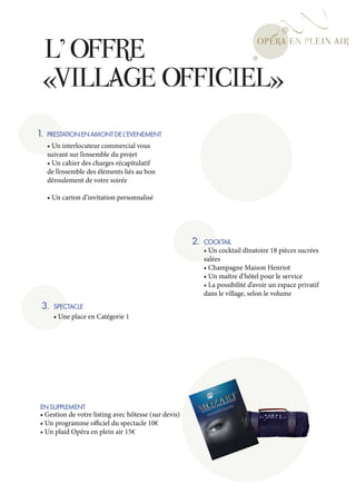L’ OFFRE
     «VILLAGE OFFICIEL»
1.   PRESTATION EN AMONT DE L’EVENEMENT
     • Un interlocuteur commercial vous
     suivant sur l’ensemble du projet
     • Un cahier des charges récapitulatif
     de l’ensemble des éléments liés au bon
     déroulement de votre soirée

     • Un carton d’invitation personnalisé




                                                       2.   COCKTAIL
                                                            • Un cocktail dînatoire 18 pièces sucrées
                                                            salées
                                                            • Champagne Maison Henriot
                                                            • Un maître d’hôtel pour le service
                                                            • La possibilité d’avoir un espace privatif
                                                            dans le village, selon le volume
 3.    SPECTACLE
       • Une place en Catégorie 1




 EN SUPPLEMENT
 • Gestion de votre listing avec hôtesse (sur devis)
 • Un programme officiel du spectacle 10€
 • Un plaid Opéra en plein air 15€
 